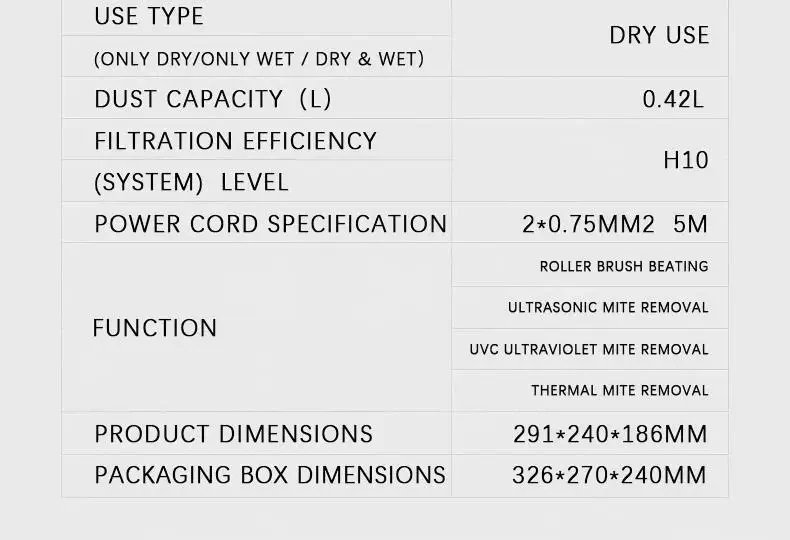 Dust mite vacuum specs: 0.42L dust cup, H10 filter, 5m cord, UVC and heat mite removal, size 291 x 240 x 186 mm Dust mite vacuum specs: 0.42L dust cup, H10 filter, 5m cord, UVC and heat mite removal, size 291 x 240 x 186 mm